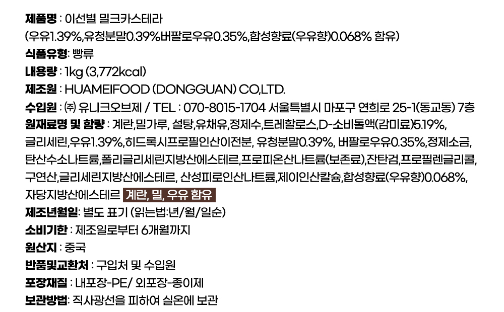 이선별 밀크카스테라 제품상세정보, 식품유형 빵류, 내용량 1kg 3772kcal, 제조원 HUAMEIFOOD DONGGUAN, 원산지 중국, 우유 1.39% 합성향료 우유향 0.068%, 소비기한 제조일로부터 6개월, 직사광선을 피해 실온 보관